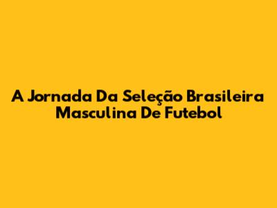 A Jornada Da Seleção Brasileira Masculina De Futebol