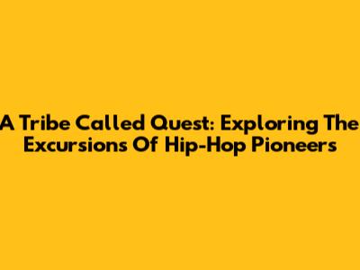 A Tribe Called Quest: Exploring The Excursions Of Hip-Hop Pioneers