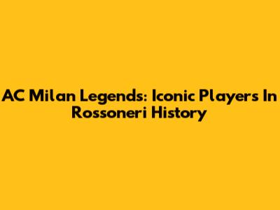 AC Milan Legends: Iconic Players In Rossoneri History