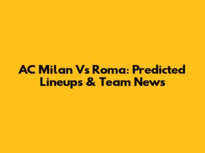 AC Milan Vs Roma: Predicted Lineups & Team News