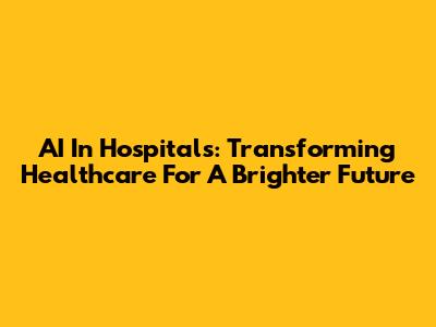 AI In Hospitals: Transforming Healthcare For A Brighter Future
