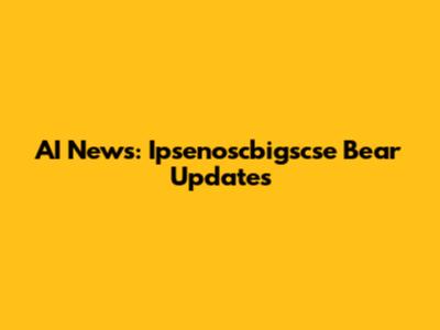 AI News: Ipsenoscbigscse Bear Updates
