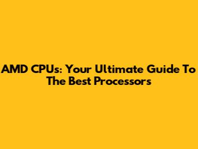 AMD CPUs: Your Ultimate Guide To The Best Processors