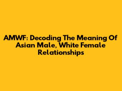 AMWF: Decoding The Meaning Of Asian Male, White Female Relationships