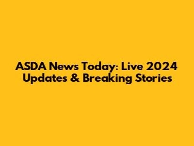 ASDA News Today: Live 2024 Updates & Breaking Stories