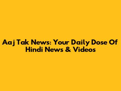 Aaj Tak News: Your Daily Dose Of Hindi News & Videos