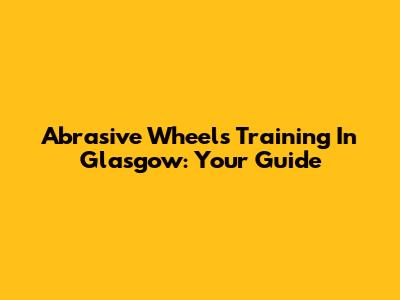 Abrasive Wheels Training In Glasgow: Your Guide