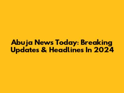 Abuja News Today: Breaking Updates & Headlines In 2024