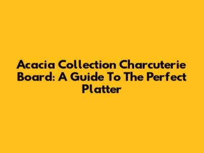 Acacia Collection Charcuterie Board: A Guide To The Perfect Platter