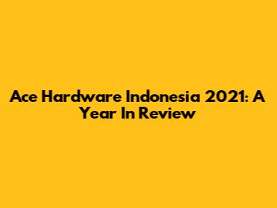 Ace Hardware Indonesia 2021: A Year In Review