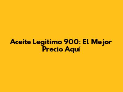 Aceite Legitimo 900: El Mejor Precio Aquí