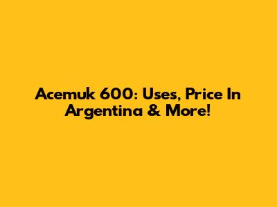 Acemuk 600: Uses, Price In Argentina & More!