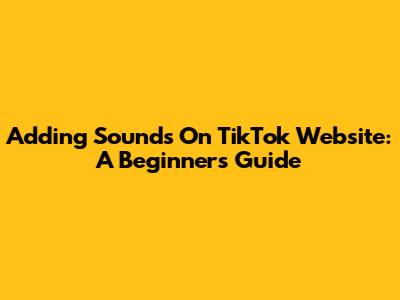 Adding Sounds On TikTok Website: A Beginner's Guide