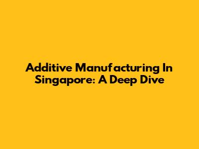 Additive Manufacturing In Singapore: A Deep Dive
