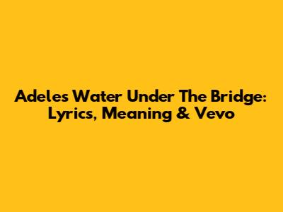 Adele's 'Water Under The Bridge': Lyrics, Meaning & Vevo