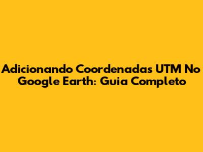 Adicionando Coordenadas UTM No Google Earth: Guia Completo
