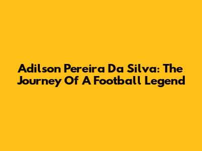 Adilson Pereira Da Silva: The Journey Of A Football Legend