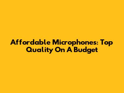 Affordable Microphones: Top Quality On A Budget