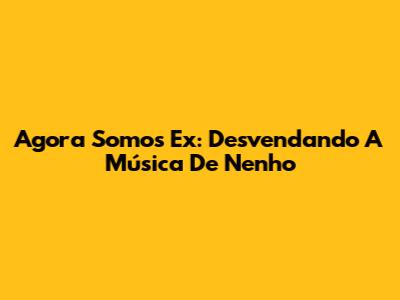 Agora Somos Ex: Desvendando A Música De Nenho