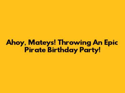 Ahoy, Mateys! Throwing An Epic Pirate Birthday Party!