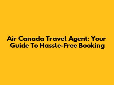 Air Canada Travel Agent: Your Guide To Hassle-Free Booking
