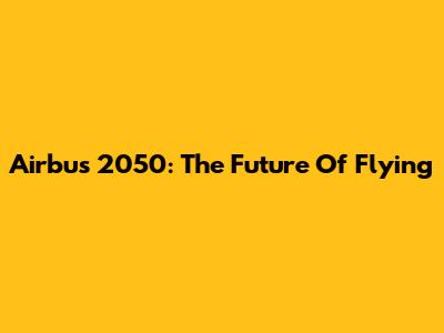 Airbus 2050: The Future Of Flying