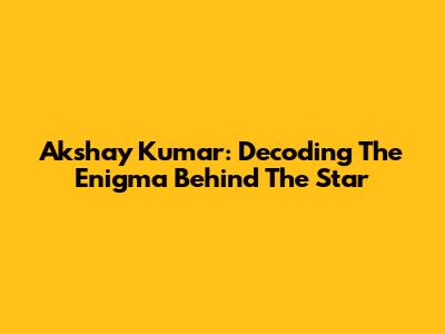 Akshay Kumar: Decoding The Enigma Behind The Star