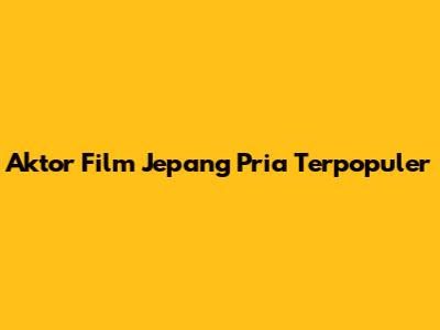 Aktor Film Jepang Pria Terpopuler