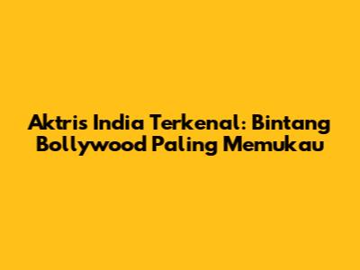 Aktris India Terkenal: Bintang Bollywood Paling Memukau