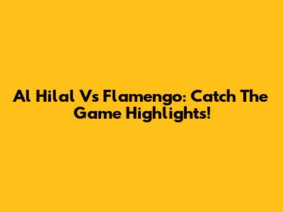Al Hilal Vs Flamengo: Catch The Game Highlights!