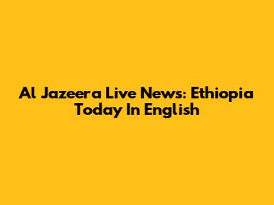 Al Jazeera Live News: Ethiopia Today In English