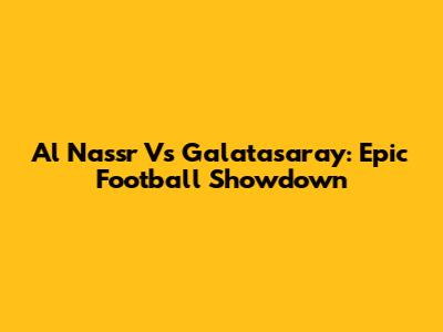 Al Nassr Vs Galatasaray: Epic Football Showdown