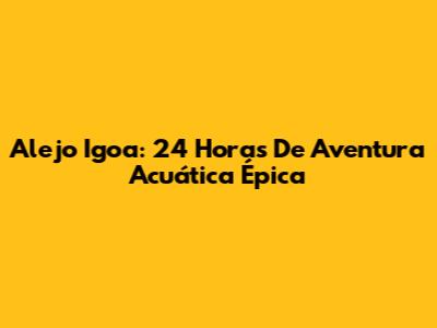 Alejo Igoa: 24 Horas De Aventura Acuática Épica