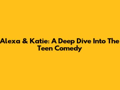 Alexa & Katie: A Deep Dive Into The Teen Comedy