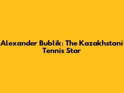 Alexander Bublik: The Kazakhstani Tennis Star
