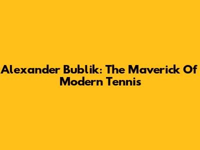 Alexander Bublik: The Maverick Of Modern Tennis