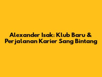 Alexander Isak: Klub Baru & Perjalanan Karier Sang Bintang