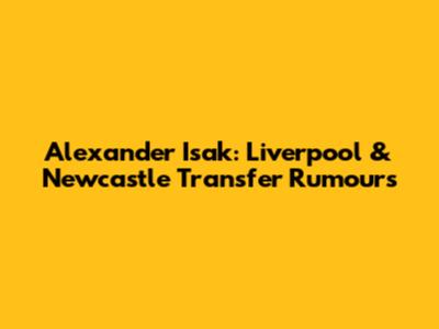 Alexander Isak: Liverpool & Newcastle Transfer Rumours