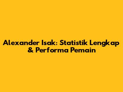 Alexander Isak: Statistik Lengkap & Performa Pemain