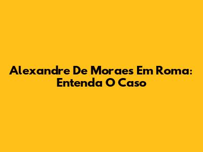 Alexandre De Moraes Em Roma: Entenda O Caso