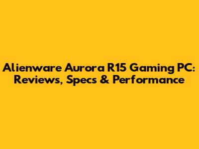 Alienware Aurora R15 Gaming PC: Reviews, Specs & Performance
