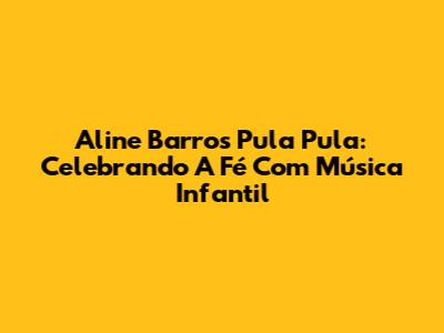 Aline Barros Pula Pula: Celebrando A Fé Com Música Infantil