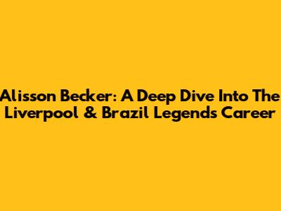 Alisson Becker: A Deep Dive Into The Liverpool & Brazil Legend's Career
