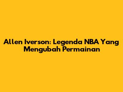 Allen Iverson: Legenda NBA Yang Mengubah Permainan
