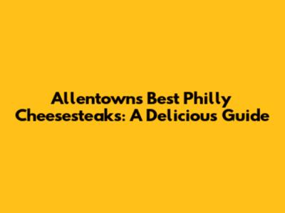 Allentown's Best Philly Cheesesteaks: A Delicious Guide