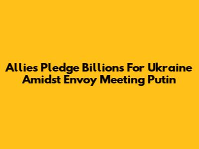 Allies Pledge Billions For Ukraine Amidst Envoy Meeting Putin