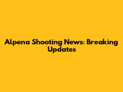 Alpena Shooting News: Breaking Updates