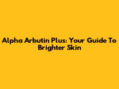 Alpha Arbutin Plus: Your Guide To Brighter Skin