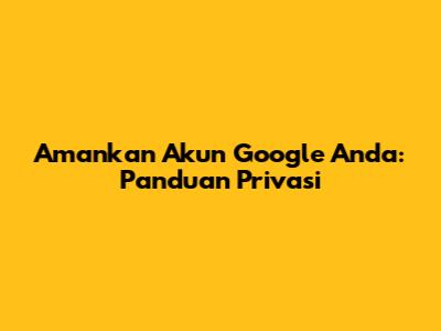 Amankan Akun Google Anda: Panduan Privasi
