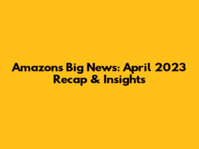 Amazon's Big News: April 2023 Recap & Insights